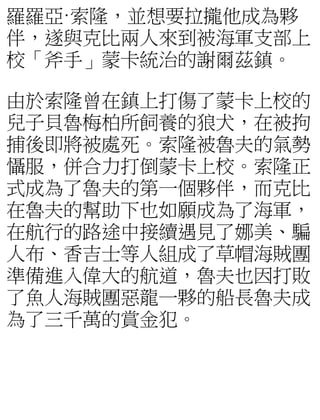 羅羅亞·索隆，並想要拉攏他成為夥
伴，遂與克比兩人來到被海軍支部上
校「斧手」蒙卡統治的謝爾茲鎮。
由於索隆曾在鎮上打傷了蒙卡上校的
兒子貝魯梅柏所飼養的狼犬，在被拘
捕後即將被處死。索隆被魯夫的氣勢
懾服，併合力打倒蒙卡上校。索隆正
式成為了魯夫的第一個夥伴，而克比
在魯夫的幫助下也如願成為了海軍，
在航行的路途中接續遇見了娜美、騙
人布、香吉士等人組成了草帽海賊團
準備進入偉大的航道，魯夫也因打敗
了魚人海賊團惡龍一夥的船長魯夫成
為了三千萬的賞金犯。
 