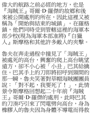 偉大的航路之前必經的地方，也是
『海賊王』哥爾·D·羅傑的故鄉和後
來被公開處刑的所在，因此這裡又被
稱為「開始與結束的城鎮」。在羅格
鎮，他們同時受到管轄這裡的海軍本
部少校(現為海軍本部准將)『白獵
人』斯摩格和其他許多敵人的夾擊。
魯夫在奔走過程中撞見了「海賊王」
被處死的高台，興奮的爬上高台眺望
遠方，卻不小心被「小丑」巴其給擒
住。巴其手上的刀即將招呼到頸間的
那一瞬，魯夫笑著對草帽海賊團團員
說：「對不起，我要死了！」，此情
景令斯摩格回想起二十年前『海賊
王』哥爾·D·羅傑的處刑。此時巴其
的刀湊巧引來了閃電劈向高台，身為
橡膠人的魯夫因為身體不導電而得救
 