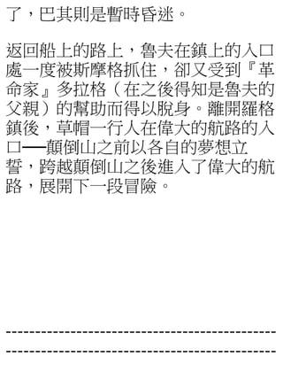 了，巴其則是暫時昏迷。
返回船上的路上，魯夫在鎮上的入口
處一度被斯摩格抓住，卻又受到『革
命家』多拉格（在之後得知是魯夫的
父親）的幫助而得以脫身。離開羅格
鎮後，草帽一行人在偉大的航路的入
口──顛倒山之前以各自的夢想立
誓，跨越顛倒山之後進入了偉大的航
路，展開下一段冒險。
----------------------------------------------
----------------------------------------------
 
