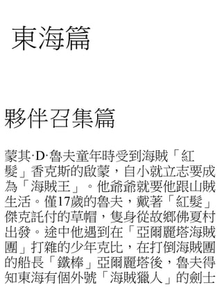 東海篇
夥伴召集篇
蒙其·D·魯夫童年時受到海賊「紅
髮」香克斯的啟蒙，自小就立志要成
為「海賊王」。他爺爺就要他跟山賊
生活。僅17歲的魯夫，戴著「紅髮」
傑克託付的草帽，隻身從故鄉佛夏村
出發。途中他遇到在「亞爾麗塔海賊
團」打雜的少年克比...