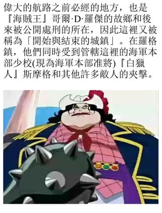 偉大的航路之前必經的地方，也是
『海賊王』哥爾·D·羅傑的故鄉和後
來被公開處刑的所在，因此這裡又被
稱為「開始與結束的城鎮」。在羅格
鎮，他們同時受到管轄這裡的海軍本
部少校(現為海軍本部准將)『白獵
人』斯摩格和其他許多敵人的夾擊。
 