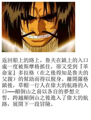 返回船上的路上，魯夫在鎮上的入口
處一度被斯摩格抓住，卻又受到『革
命家』多拉格（在之後得知是魯夫的
父親）的幫助而得以脫身。離開羅格
鎮後，草帽一行人在偉大的航路的入
口──顛倒山之前以各自的夢想立
誓，跨越顛倒山之後進入了偉大的航
路，展開下一段冒險。
 