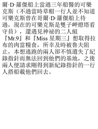 爾·D·羅傑船上當過三年船醫的可樂
克斯（不過當時草帽一行人並不知道
可樂克斯曾在哥爾·D·羅傑船上待
過，現在的可樂克斯是雙子岬燈塔看
守員），還遇見神祕的二人組
『Mr.9』和『Miss 星期三』想取得拉
布的肉當糧食，所幸及時被魯夫阻
止，本想逃跑的兩人卻不慎遺失了紀
錄指針而無法回到他們的基地，之後
兩人便請求剛得到新紀錄指針的一行
人搭船載他們回去。
 