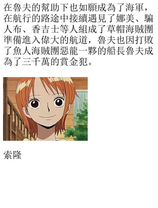 在魯夫的幫助下也如願成為了海軍，
在航行的路途中接續遇見了娜美、騙
人布、香吉士等人組成了草帽海賊團
準備進入偉大的航道，魯夫也因打敗
了魚人海賊團惡龍一夥的船長魯夫成
為了三千萬的賞金犯。
索隆
 