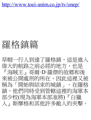 http://www.toei-anim.co.jp/tv/onep/
羅格鎮篇
草帽一行人到達了羅格鎮，這是進入
偉大的航路之前必經的地方，也是
『海賊王』哥爾·D·羅傑的故鄉和後
來被公開處刑的所在，因此這裡又被
稱為「開始與結束的城鎮」。在羅格
鎮，他們同時受到管轄這裡的海軍本
部少校(現為海軍本部准將)『白獵
人』斯摩格和其他許多敵人的夾擊。
 