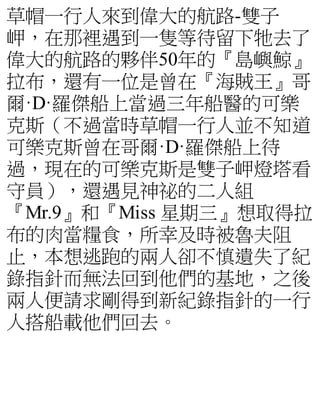 草帽一行人來到偉大的航路-雙子
岬，在那裡遇到一隻等待留下牠去了
偉大的航路的夥伴50年的『島嶼鯨』
拉布，還有一位是曾在『海賊王』哥
爾·D·羅傑船上當過三年船醫的可樂
克斯（不過當時草帽一行人並不知道
可樂克斯曾在哥爾·D·羅傑船上待
過，現在的可樂克斯是雙子岬燈塔看
守員），還遇見神祕的二人組
『Mr.9』和『Miss 星期三』想取得拉
布的肉當糧食，所幸及時被魯夫阻
止，本想逃跑的兩人卻不慎遺失了紀
錄指針而無法回到他們的基地，之後
兩人便請求剛得到新紀錄指針的一行
人搭船載他們回去。
 