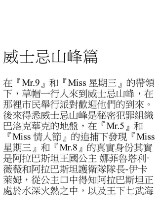 威士忌山峰篇
在『Mr.9』和『Miss 星期三』的帶領
下，草帽一行人來到威士忌山峰，在
那裡市民舉行派對歡迎他們的到來。
後來得悉威士忌山峰是秘密犯罪組織
巴洛克華克的地盤，在『Mr.5』和
『Miss 情人節』的追捕下發現『Miss
星期三』和『Mr.8』的真實身份其實
是阿拉巴斯坦王國公主 娜菲魯塔利·
薇薇和阿拉巴斯坦護衛隊隊長-伊卡
萊姆，從公主口中得知阿拉巴斯坦正
處於水深火熱之中，以及王下七武海
 
