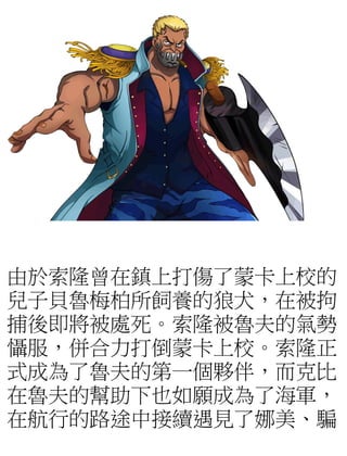 由於索隆曾在鎮上打傷了蒙卡上校的
兒子貝魯梅柏所飼養的狼犬，在被拘
捕後即將被處死。索隆被魯夫的氣勢
懾服，併合力打倒蒙卡上校。索隆正
式成為了魯夫的第一個夥伴，而克比
在魯夫的幫助下也如願成為了海軍，
在航行的路途中接續遇見了娜美、騙
 