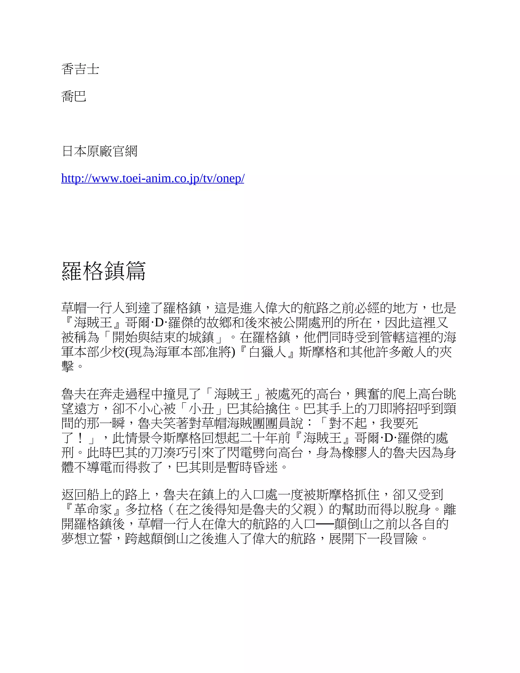 香吉士
喬巴
日本原廠官網
http://www.toei-anim.co.jp/tv/onep/
羅格鎮篇
草帽一行人到達了羅格鎮，這是進入偉大的航路之前必經的地方，也是
『海賊王』哥爾·D·羅傑的故鄉和後來被公開處刑的所在，因此這裡又
被稱為「開始與結束的城鎮」。在羅格鎮，他們同時受到管轄這裡的海
軍本部少校(現為海軍本部准將)『白獵人』斯摩格和其他許多敵人的夾
擊。
魯夫在奔走過程中撞見了「海賊王」被處死的高台，興奮的爬上高台眺
望遠方，卻不小心被「小丑」巴其給擒住。巴其手上的刀即將招呼到頸
間的那一瞬，魯夫笑著對草帽海賊團團員說：「對不起，我要死
了！」，此情景令斯摩格回想起二十年前『海賊王』哥爾·D·羅傑的處
刑。此時巴其的刀湊巧引來了閃電劈向高台，身為橡膠人的魯夫因為身
體不導電而得救了，巴其則是暫時昏迷。
返回船上的路上，魯夫在鎮上的入口處一度被斯摩格抓住，卻又受到
『革命家』多拉格（在之後得知是魯夫的父親）的幫助而得以脫身。離
開羅格鎮後，草帽一行人在偉大的航路的入口──顛倒山之前以各自的
夢想立誓，跨越顛倒山之後進入了偉大的航路，展開下一段冒險。
 
