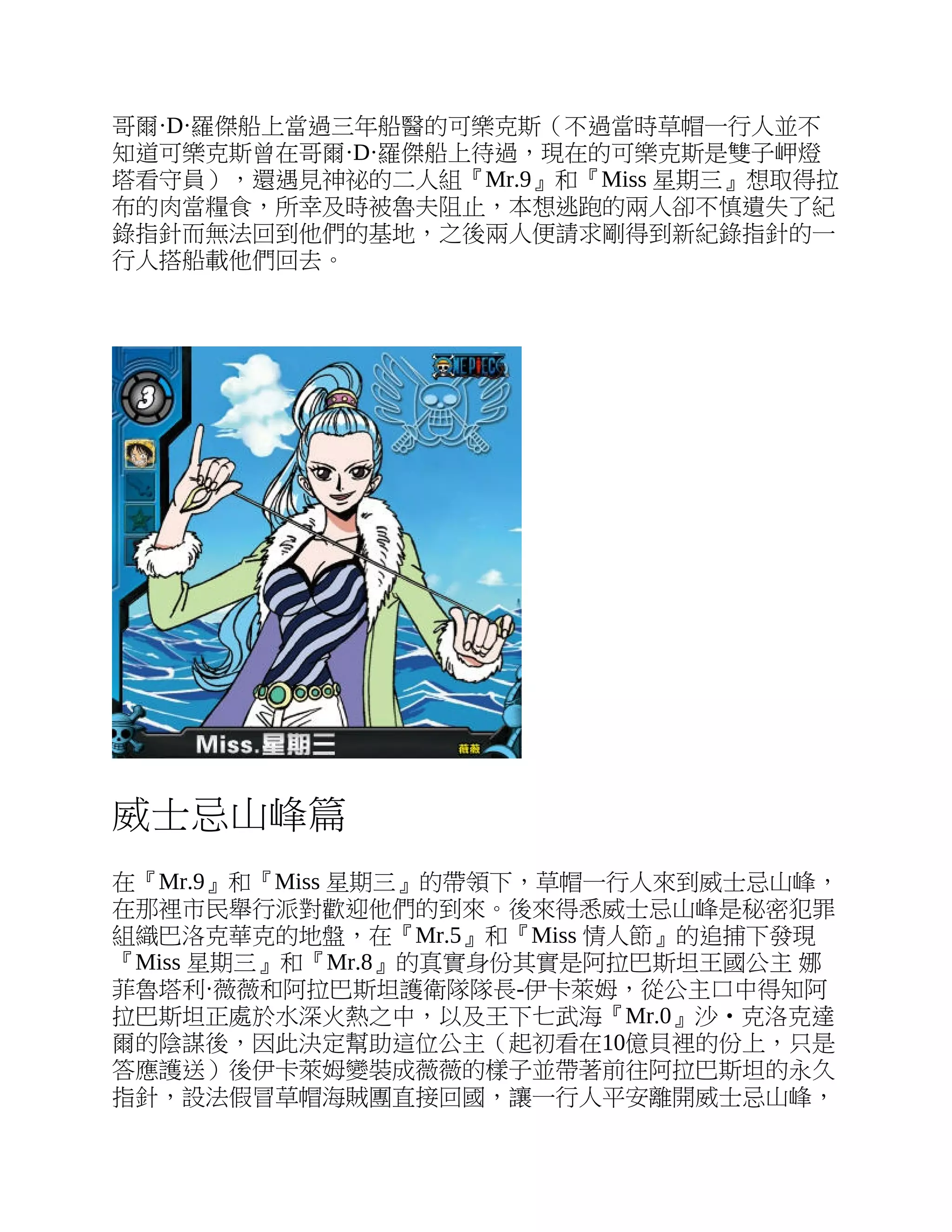 哥爾·D·羅傑船上當過三年船醫的可樂克斯（不過當時草帽一行人並不
知道可樂克斯曾在哥爾·D·羅傑船上待過，現在的可樂克斯是雙子岬燈
塔看守員），還遇見神祕的二人組『Mr.9』和『Miss 星期三』想取得拉
布的肉當糧食，所幸及時被魯夫阻止，本想逃跑的兩人卻不慎遺失了紀
錄指針而無法回到他們的基地，之後兩人便請求剛得到新紀錄指針的一
行人搭船載他們回去。
威士忌山峰篇
在『Mr.9』和『Miss 星期三』的帶領下，草帽一行人來到威士忌山峰，
在那裡市民舉行派對歡迎他們的到來。後來得悉威士忌山峰是秘密犯罪
組織巴洛克華克的地盤，在『Mr.5』和『Miss 情人節』的追捕下發現
『Miss 星期三』和『Mr.8』的真實身份其實是阿拉巴斯坦王國公主 娜
菲魯塔利·薇薇和阿拉巴斯坦護衛隊隊長-伊卡萊姆，從公主口中得知阿
拉巴斯坦正處於水深火熱之中，以及王下七武海『Mr.0』沙‧克洛克達
爾的陰謀後，因此決定幫助這位公主（起初看在10億貝裡的份上，只是
答應護送）後伊卡萊姆變裝成薇薇的樣子並帶著前往阿拉巴斯坦的永久
指針，設法假冒草帽海賊團直接回國，讓一行人平安離開威士忌山峰，
 