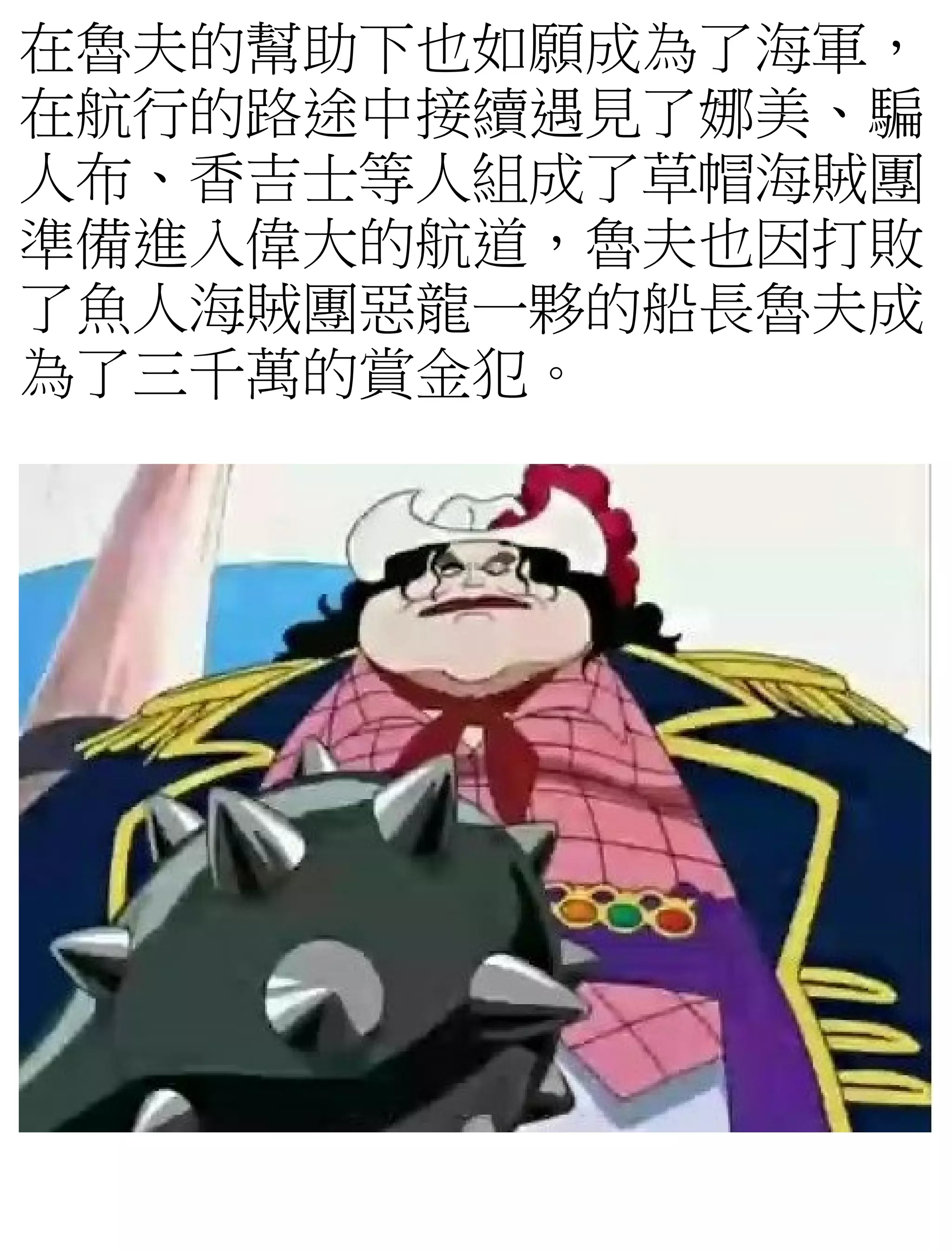 在魯夫的幫助下也如願成為了海軍，
在航行的路途中接續遇見了娜美、騙
人布、香吉士等人組成了草帽海賊團
準備進入偉大的航道，魯夫也因打敗
了魚人海賊團惡龍一夥的船長魯夫成
為了三千萬的賞金犯。
 