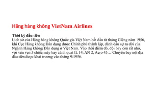 Hãng hàng không VietNam Airlines
Thời kỳ đầu tiên
Lịch sử của Hãng hàng không Quốc gia Việt Nam bắt đầu từ tháng Giêng năm 1956,
khi Cục Hàng không Dân dụng được Chính phủ thành lập, đánh dấu sự ra đời của
Ngành Hàng không Dân dụng ở Việt Nam. Vào thời điểm đó, đội bay còn rất nhỏ,
với vẻn vẹn 5 chiếc máy bay cánh quạt IL 14, AN 2, Aero 45… Chuyến bay nội địa
đầu tiên được khai trương vào tháng 9/1956.
 