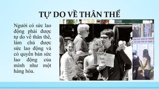 TỰ DO VỀ THÂN THỂ 
Người có sức lao 
động phải được 
tự do về thân thể, 
làm chủ được 
sức lao động và 
có quyền bán sức 
lao động của 
mình như một 
hàng hóa. 
 
