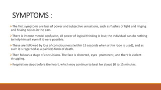 SYMPTOMS :
The first symptoms are loss of power and subjective sensations, such as flashes of light and ringing
and hissing noises in the ears.
There is intense mental confusion, all power of logical thinking is lost; the individual can do nothing
to help himself even if it were possible.
These are followed by loss of consciousness (within 15 seconds when a thin rope is used), and as
such it is regarded as a painless form of death.
Then follows a stage of convulsions. The face is distorted, eyes prominent, and there is violent
struggling.
Respiration stops before the heart, which may continue to beat for about 10 to 15 minutes.
 