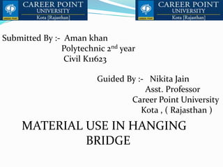 Submitted By :- Aman khan
Polytechnic 2nd year
Civil K11623
Guided By :- Nikita Jain
Asst. Professor
Career Point University
Kota , ( Rajasthan )
MATERIAL USE IN HANGING
BRIDGE
 