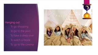 Hanging out:
To go shopping
To go to the pool
To have a sleep over
To watch a movie
To go to the cinema
 