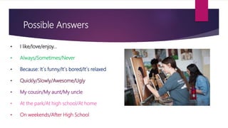 Possible Answers
• I like/love/enjoy…
• Always/Sometimes/Never
• Because: It´s funny/It´s bored/It´s relaxed
• Quickly/Slowly/Awesome/Ugly
• My cousin/My aunt/My uncle
• At the park/At high school/At home
• On weekends/After High School
 