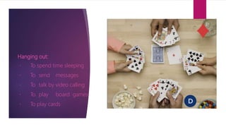 Hanging out:
To spend time sleeping
To send messages
To talk by video calling
To play board games
To play cards
 