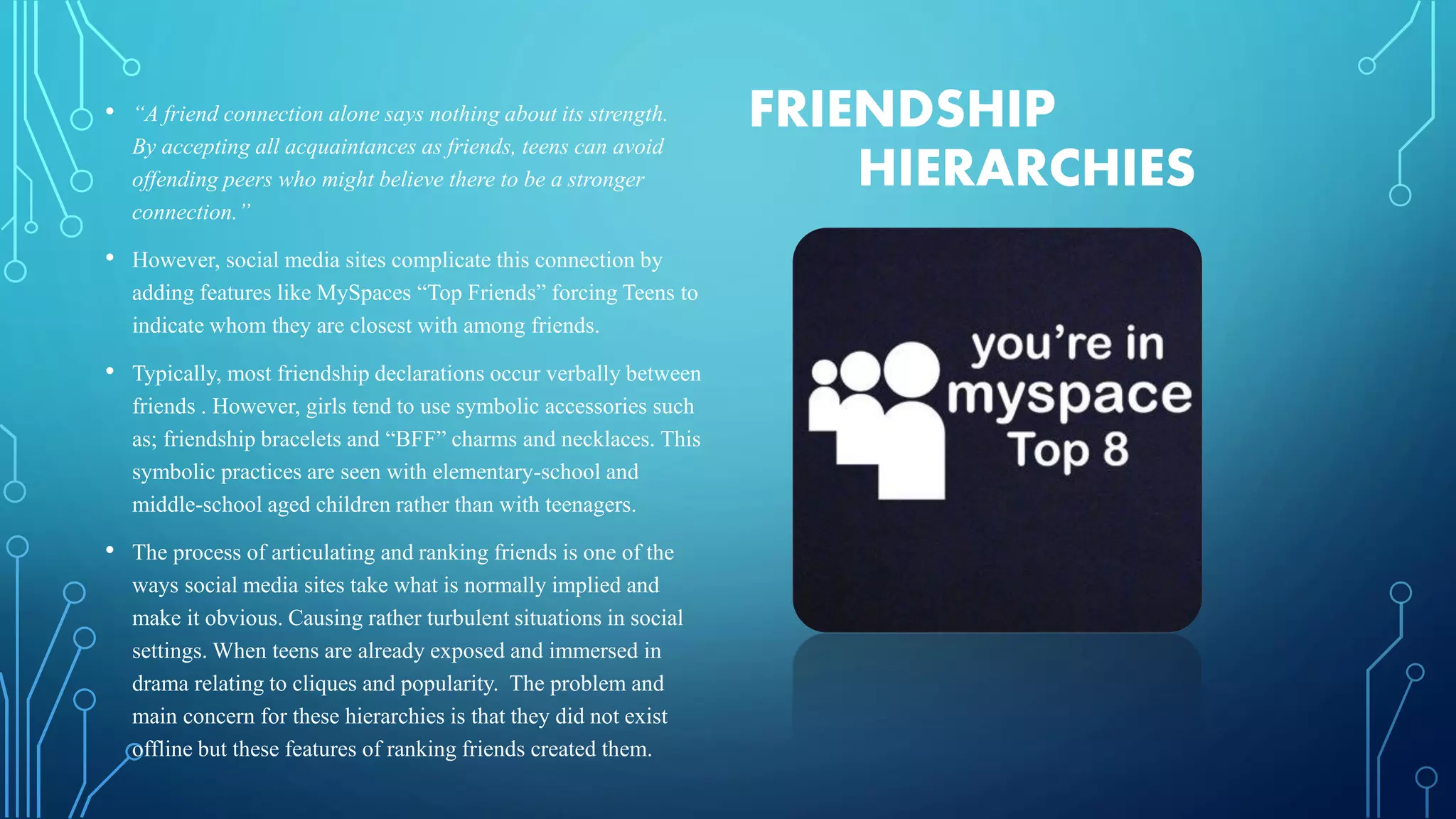 FRIENDSHIP
HIERARCHIES
• “A friend connection alone says nothing about its strength.
By accepting all acquaintances as friends, teens can avoid
offending peers who might believe there to be a stronger
connection.”
• However, social media sites complicate this connection by
adding features like MySpaces “Top Friends” forcing Teens to
indicate whom they are closest with among friends.
• Typically, most friendship declarations occur verbally between
friends . However, girls tend to use symbolic accessories such
as; friendship bracelets and “BFF” charms and necklaces. This
symbolic practices are seen with elementary-school and
middle-school aged children rather than with teenagers.
• The process of articulating and ranking friends is one of the
ways social media sites take what is normally implied and
make it obvious. Causing rather turbulent situations in social
settings. When teens are already exposed and immersed in
drama relating to cliques and popularity. The problem and
main concern for these hierarchies is that they did not exist
offline but these features of ranking friends created them.
 
