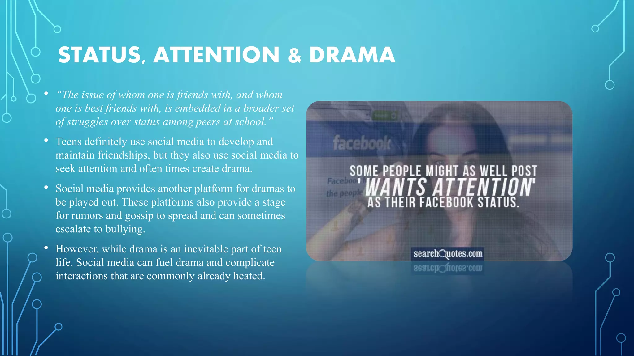 STATUS, ATTENTION & DRAMA
• “The issue of whom one is friends with, and whom
one is best friends with, is embedded in a broader set
of struggles over status among peers at school.”
• Teens definitely use social media to develop and
maintain friendships, but they also use social media to
seek attention and often times create drama.
• Social media provides another platform for dramas to
be played out. These platforms also provide a stage
for rumors and gossip to spread and can sometimes
escalate to bullying.
• However, while drama is an inevitable part of teen
life. Social media can fuel drama and complicate
interactions that are commonly already heated.
 