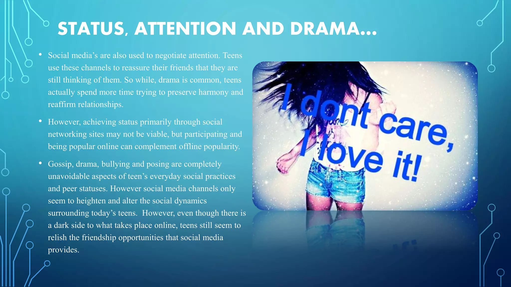 STATUS, ATTENTION AND DRAMA…
• Social media’s are also used to negotiate attention. Teens
use these channels to reassure their friends that they are
still thinking of them. So while, drama is common, teens
actually spend more time trying to preserve harmony and
reaffirm relationships.
• However, achieving status primarily through social
networking sites may not be viable, but participating and
being popular online can complement offline popularity.
• Gossip, drama, bullying and posing are completely
unavoidable aspects of teen’s everyday social practices
and peer statuses. However social media channels only
seem to heighten and alter the social dynamics
surrounding today’s teens. However, even though there is
a dark side to what takes place online, teens still seem to
relish the friendship opportunities that social media
provides.
 