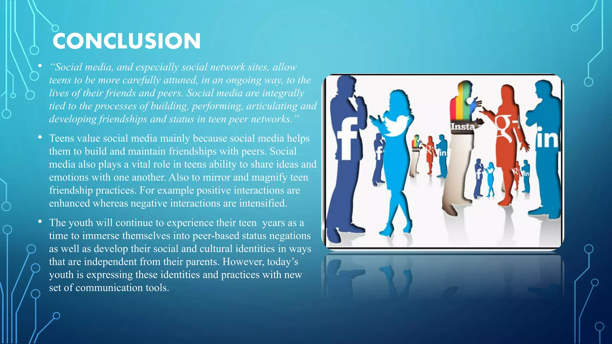 CONCLUSION
• “Social media, and especially social network sites, allow
teens to be more carefully attuned, in an ongoing way, to the
lives of their friends and peers. Social media are integrally
tied to the processes of building, performing, articulating and
developing friendships and status in teen peer networks.”
• Teens value social media mainly because social media helps
them to build and maintain friendships with peers. Social
media also plays a vital role in teens ability to share ideas and
emotions with one another. Also to mirror and magnify teen
friendship practices. For example positive interactions are
enhanced whereas negative interactions are intensified.
• The youth will continue to experience their teen years as a
time to immerse themselves into peer-based status negations
as well as develop their social and cultural identities in ways
that are independent from their parents. However, today’s
youth is expressing these identities and practices with new
set of communication tools.
 