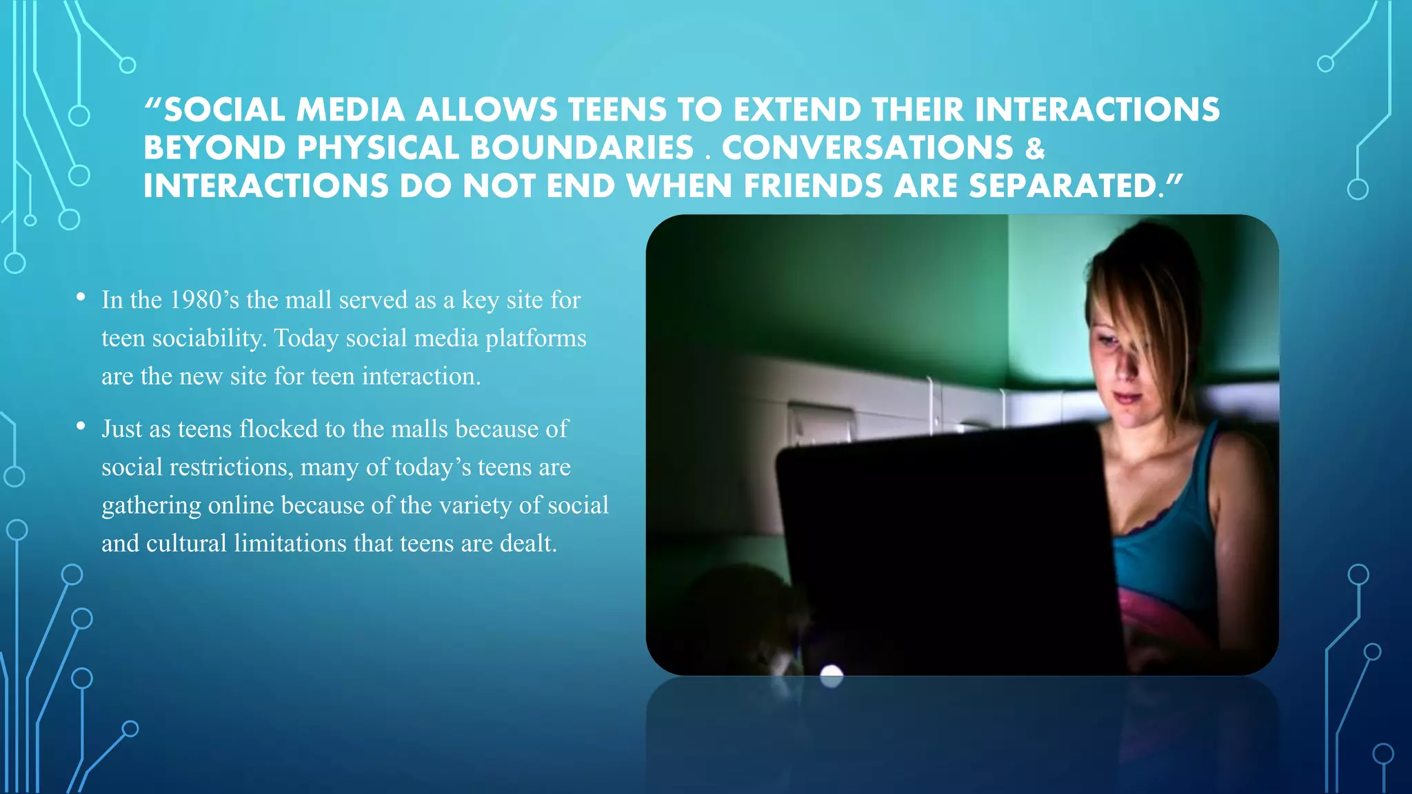 “SOCIAL MEDIA ALLOWS TEENS TO EXTEND THEIR INTERACTIONS
BEYOND PHYSICAL BOUNDARIES . CONVERSATIONS &
INTERACTIONS DO NOT END WHEN FRIENDS ARE SEPARATED.”
• In the 1980’s the mall served as a key site for
teen sociability. Today social media platforms
are the new site for teen interaction.
• Just as teens flocked to the malls because of
social restrictions, many of today’s teens are
gathering online because of the variety of social
and cultural limitations that teens are dealt.
 
