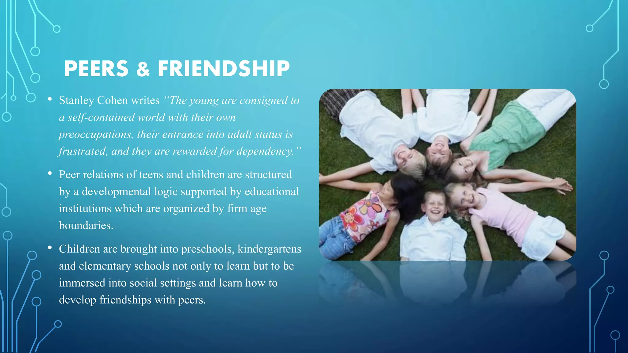 PEERS & FRIENDSHIP
• Stanley Cohen writes “The young are consigned to
a self-contained world with their own
preoccupations, their entrance into adult status is
frustrated, and they are rewarded for dependency.”
• Peer relations of teens and children are structured
by a developmental logic supported by educational
institutions which are organized by firm age
boundaries.
• Children are brought into preschools, kindergartens
and elementary schools not only to learn but to be
immersed into social settings and learn how to
develop friendships with peers.
 