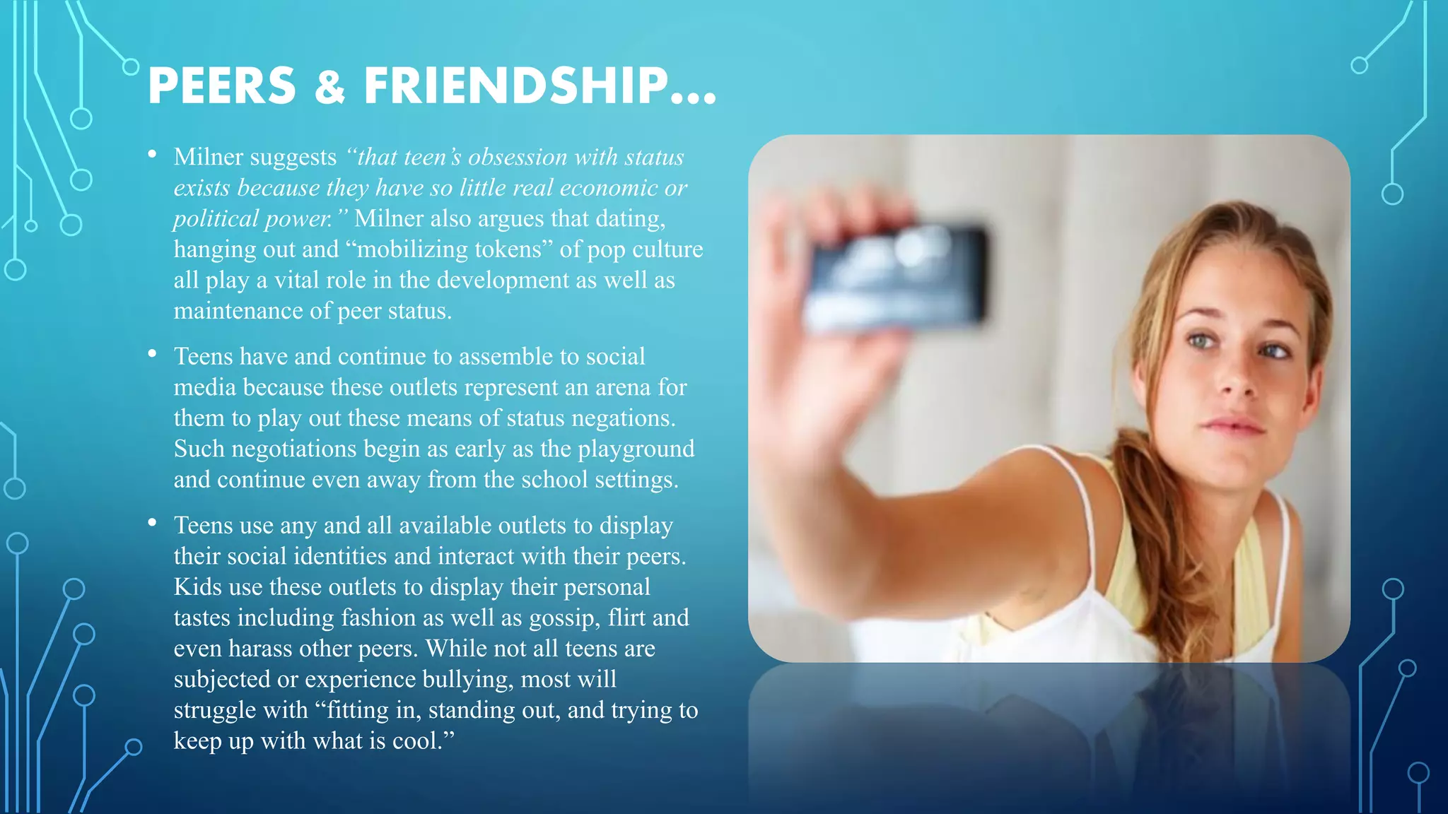 PEERS & FRIENDSHIP…
• Milner suggests “that teen’s obsession with status
exists because they have so little real economic or
political power.” Milner also argues that dating,
hanging out and “mobilizing tokens” of pop culture
all play a vital role in the development as well as
maintenance of peer status.
• Teens have and continue to assemble to social
media because these outlets represent an arena for
them to play out these means of status negations.
Such negotiations begin as early as the playground
and continue even away from the school settings.
• Teens use any and all available outlets to display
their social identities and interact with their peers.
Kids use these outlets to display their personal
tastes including fashion as well as gossip, flirt and
even harass other peers. While not all teens are
subjected or experience bullying, most will
struggle with “fitting in, standing out, and trying to
keep up with what is cool.”
 