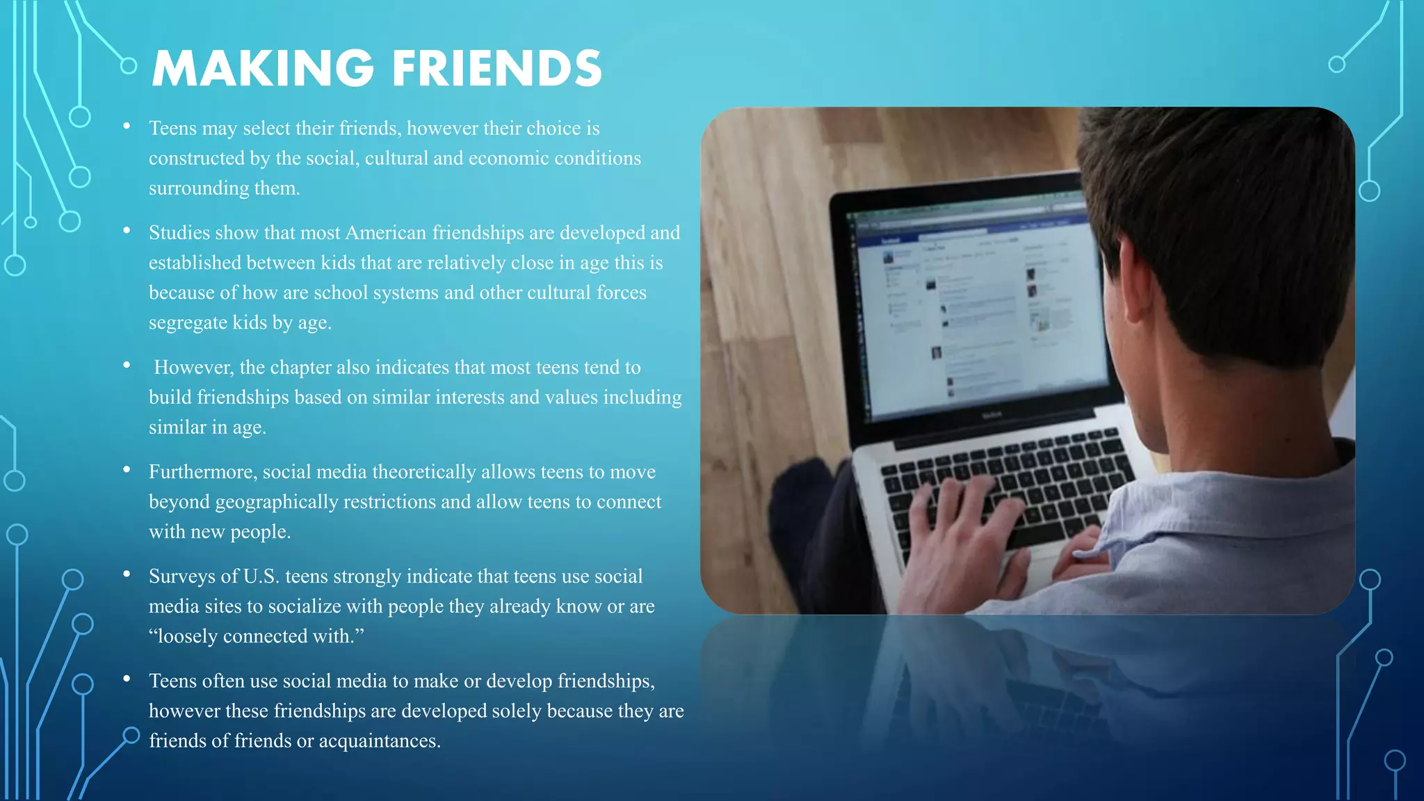 MAKING FRIENDS
• Teens may select their friends, however their choice is
constructed by the social, cultural and economic conditions
surrounding them.
• Studies show that most American friendships are developed and
established between kids that are relatively close in age this is
because of how are school systems and other cultural forces
segregate kids by age.
• However, the chapter also indicates that most teens tend to
build friendships based on similar interests and values including
similar in age.
• Furthermore, social media theoretically allows teens to move
beyond geographically restrictions and allow teens to connect
with new people.
• Surveys of U.S. teens strongly indicate that teens use social
media sites to socialize with people they already know or are
“loosely connected with.”
• Teens often use social media to make or develop friendships,
however these friendships are developed solely because they are
friends of friends or acquaintances.
 