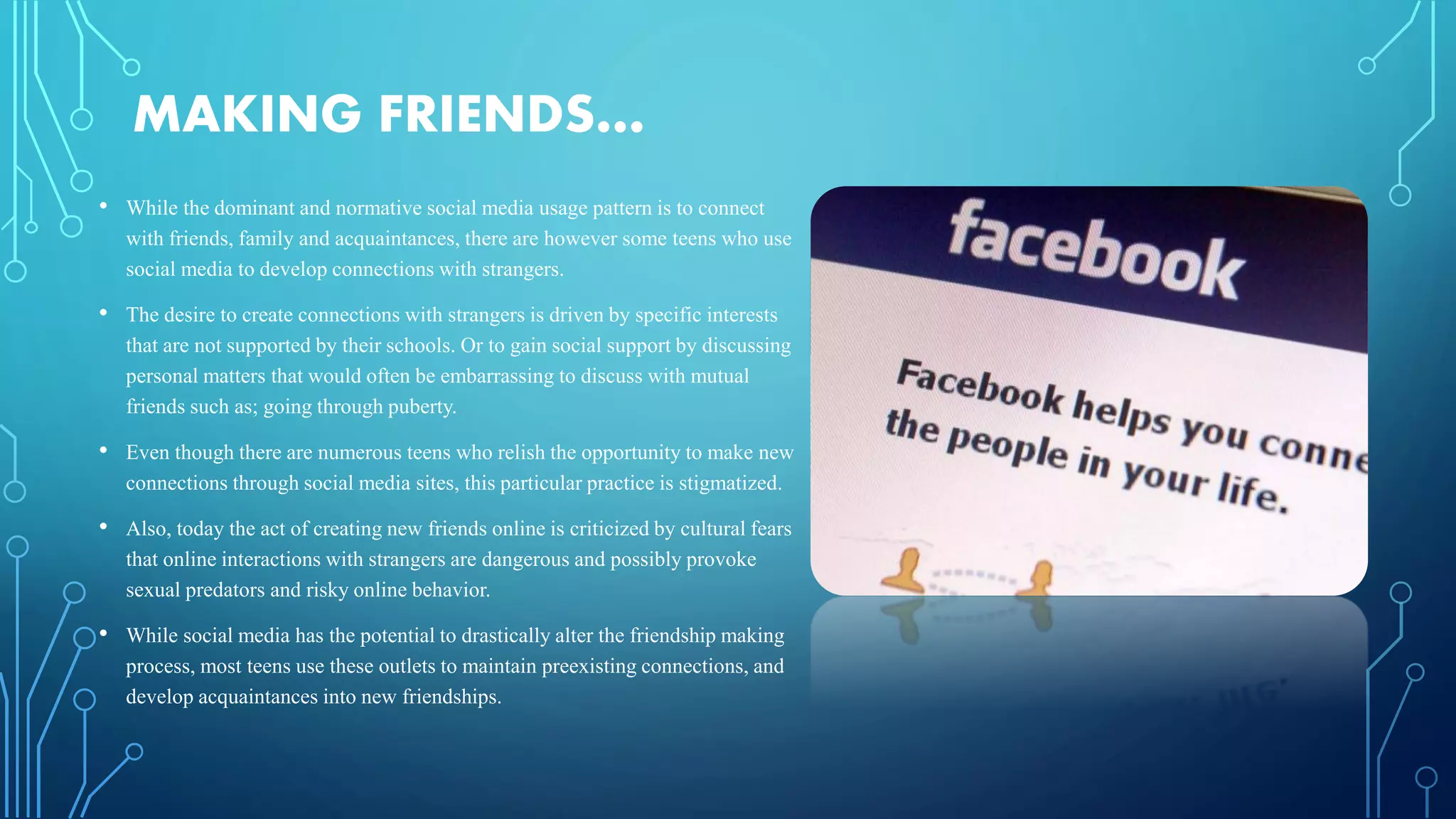 MAKING FRIENDS…
• While the dominant and normative social media usage pattern is to connect
with friends, family and acquaintances, there are however some teens who use
social media to develop connections with strangers.
• The desire to create connections with strangers is driven by specific interests
that are not supported by their schools. Or to gain social support by discussing
personal matters that would often be embarrassing to discuss with mutual
friends such as; going through puberty.
• Even though there are numerous teens who relish the opportunity to make new
connections through social media sites, this particular practice is stigmatized.
• Also, today the act of creating new friends online is criticized by cultural fears
that online interactions with strangers are dangerous and possibly provoke
sexual predators and risky online behavior.
• While social media has the potential to drastically alter the friendship making
process, most teens use these outlets to maintain preexisting connections, and
develop acquaintances into new friendships.
 
