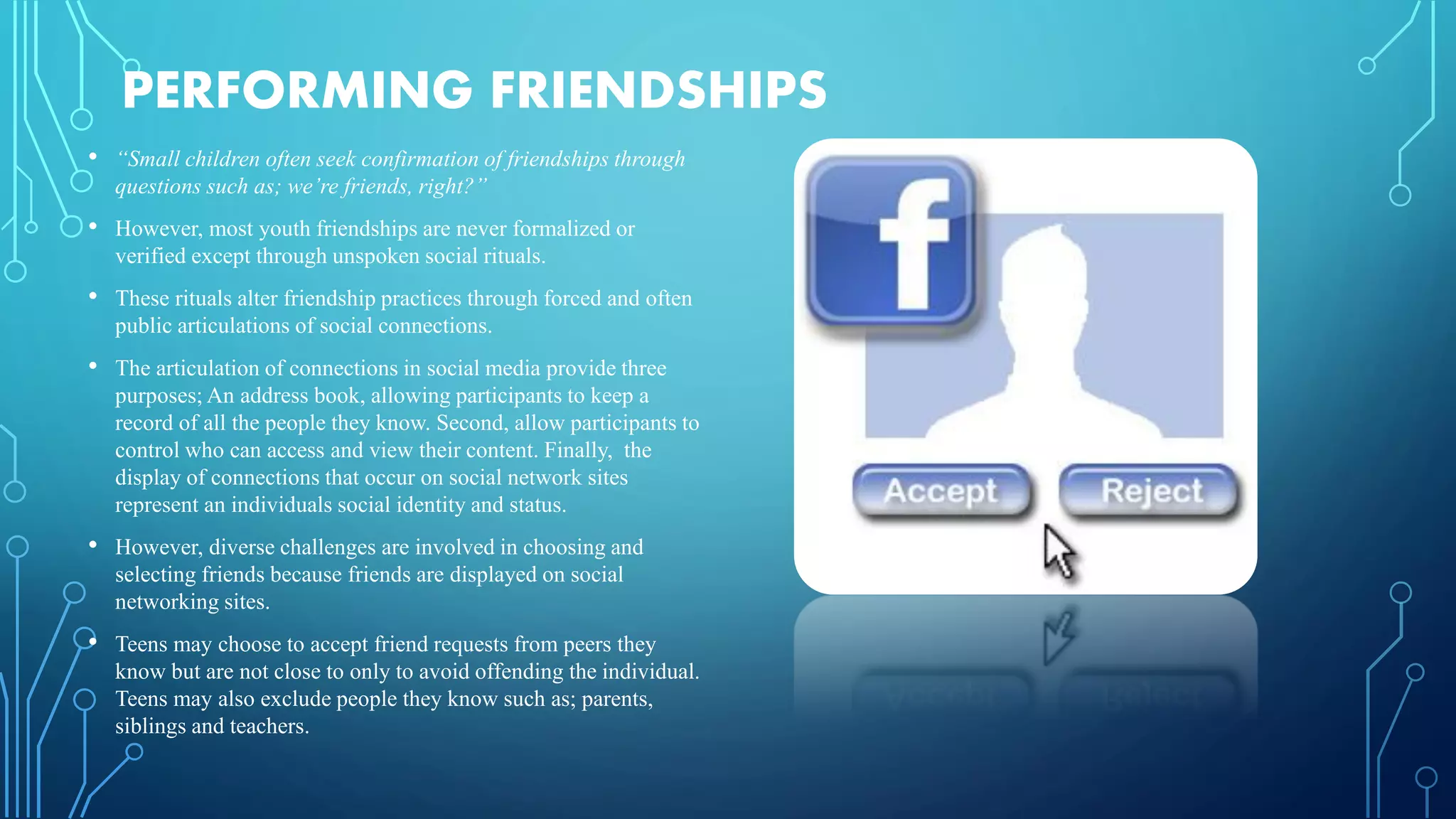 PERFORMING FRIENDSHIPS
• “Small children often seek confirmation of friendships through
questions such as; we’re friends, right?”
• However, most youth friendships are never formalized or
verified except through unspoken social rituals.
• These rituals alter friendship practices through forced and often
public articulations of social connections.
• The articulation of connections in social media provide three
purposes; An address book, allowing participants to keep a
record of all the people they know. Second, allow participants to
control who can access and view their content. Finally, the
display of connections that occur on social network sites
represent an individuals social identity and status.
• However, diverse challenges are involved in choosing and
selecting friends because friends are displayed on social
networking sites.
• Teens may choose to accept friend requests from peers they
know but are not close to only to avoid offending the individual.
Teens may also exclude people they know such as; parents,
siblings and teachers.
 