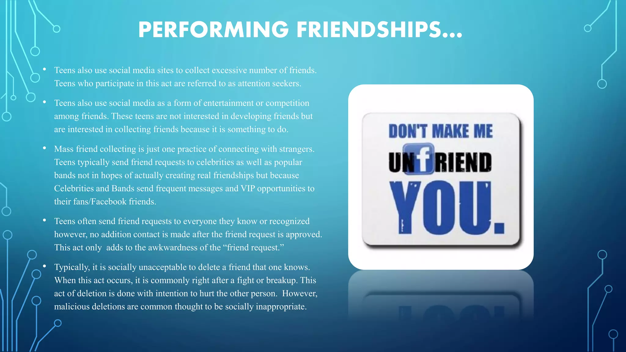PERFORMING FRIENDSHIPS…
• Teens also use social media sites to collect excessive number of friends.
Teens who participate in this act are referred to as attention seekers.
• Teens also use social media as a form of entertainment or competition
among friends. These teens are not interested in developing friends but
are interested in collecting friends because it is something to do.
• Mass friend collecting is just one practice of connecting with strangers.
Teens typically send friend requests to celebrities as well as popular
bands not in hopes of actually creating real friendships but because
Celebrities and Bands send frequent messages and VIP opportunities to
their fans/Facebook friends.
• Teens often send friend requests to everyone they know or recognized
however, no addition contact is made after the friend request is approved.
This act only adds to the awkwardness of the “friend request.”
• Typically, it is socially unacceptable to delete a friend that one knows.
When this act occurs, it is commonly right after a fight or breakup. This
act of deletion is done with intention to hurt the other person. However,
malicious deletions are common thought to be socially inappropriate.
 