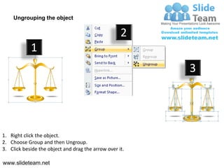 Ungrouping the object

                                                    2
            1
                                                         3




1. Right click the object.
2. Choose Group and then Ungroup.
3. Click beside the object and drag the arrow over it.

www.slideteam.net
 