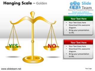 Hanging Scale – Golden


                                    Your Text Here
                               •   Your Text Goes here
                               •   Download this awesome
                                   diagram.
                               •   Bring your presentation
                                   to life.



                                    Your Text Here
      YES                 NO   •
                               •
                                   Your Text Goes here
                                   Download this awesome
                                   diagram.
                               •   Bring your presentation
                                   to life.




www.slideteam.net                                    Your Logo
 