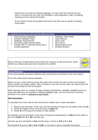 Welcome to our guide to hanging wallpaper, we have split this tutorial into two
        parts, in this part we will cover roll calculation, wall preparation, order of hanging,
        marking out and cutting the lengths.

        If you intend to hang lining paper and haven't yet then see our guide to hanging
        lining paper.




To complete this task you will need the following items:
   •   Wall Covering (wallpaper)                       •   Wallpaper Seam Roller
   •   Suitable Wallpaper Paste                        •   Tape Measure
   •   Wallpaper Pasting Brush                         •   Spirit Level
   •   Decorating table (pasting table)                •   Blunt Pencil
   •   Suitable filler (if required) along with a      •   Paperhanging brush
       suitable applicator                             •   Suitable Scissors




When working at heights always ensure that the structure is safe and secure. Never
stretch out, always get down and re-position the scaffold.



Buying Wallpaper.
If you have already purchased sufficient wall covering then scroll down to the next section.

First a few notes about buying wallpaper.

When you buy a wall covering ensure that each roll is exactly the same as the rest including
batch number and shade number. Also it is better to buy one roll too many (for spare) than end
up with not enough to finish the project.

Wall coverings come in a variety of types including self-pasting, washable, peelable and so on,
most manufacturers use symbols to indicate wallpaper type, you can find a list of common
symbols in our guide to wallpaper product labels.

Roll Calculation

To calculate how many rolls of wall covering are needed use a simple calculation:

   1. Measure the perimeter of the room and then divide this figure by the width of the roll (X).
   2. Divide the length of the roll by the drop + 10cm (Y).
   3. Divide X by Y to give the number of rolls needed.

An example, say the perimeter of the room (including windows/doors) is 14m and the width of
the roll is 0.6m then X = 24 (rounded up).

and let's say the roll length is 11m and the drop (+10cm) is 2.5 so Y = 4.4

Dividing X by Y gives us 24 ÷ 4.4 = 5.45, so we need 6 rolls to complete the project.
 