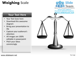 Weighing Scale


       Your Text Here
   • Your Text Goes here
   • Download this awesome
     diagram
   • Bring your presentation to
     life
   • Capture your audience’s
     attention
   • All images are 100%
     editable in powerpoint
   • Pitch your ideas
     convincingly




www.slideteam.net                 Your Logo
 