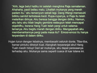 Aku terasa sakit dan pedih yang amat teramat di lukaku. Beberapa butir mutiara meleleh dengan deras dari mataku. Aku hanya dapat tenung ke arah Hang Tuah. Sanggup dia berbuat sebegitu kepadaku. Hatiku seperti disiat-siat. Kalaulah aku tahu bahawa Hang Tuah sanggup menikamku, aku tentu akan menyokong keputusan Raja untuk membunuh Hang Tuah, malah, aku akan dengan sukarelanya jadi orang pertama yang membunuh Hang Tuah.Aku terfikir tentang Dang Wangi dan anakku. Kasihan betul anakku. Dia tentu akan diejek rakan-rakannya kerana tidak mempunyai seorang ayah. Sebelum aku menghembuskan nafasku yang terakhir, aku mengimbas kembali ke masa dahulu.Hang Tuah