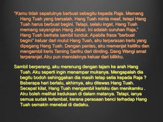 Aku sedang merenung ke arah air muka Hang Tuah. Sejak dahulu, aku telah pun menganggap Hang Tuah sebagai abangku. Kami tidak boleh dipisah, sama sahaja seperti jari dan kuku. Hatiku sebak. Walau bagaimanapun, Hang Tuah harus mematuhi suruhan si Raja. Setelah Hang Tuah pergi, aku pun kembali ke istana untuk membantu si Raja dengan apa-apapun  kerja yang diberikannya.Sedang aku berjalan, aku tiba-tiba terdengar sebuah perbualan. Rupa-rupanya, si Raja sedang berbincang dengan menterinya. Aku baharu sahaja ingin terus berjalan apabila aku terdengar nama Hang Tuah disebut. Seperti seekor tikus, aku bersembunyi di belakang pintu dan cuba untuk mendengar pebincangan itu. Alangkah terperanjat aku dibuatnya! Raja ingin membunuh Hang Tuah! Mengapa? Bukankah Hang Tuah setia kepadanya?