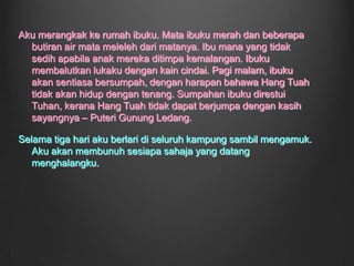 Ini tidak mungkin terjadi. Raja tidak berbudi ini sepatutnya ditendang! Dengan pantas, aku menyebar tentang kezaliman Raja kepada penduduk kampung itu. Aku berbuat perkara itu dengan sengaja supaya dapat tendang Raja itu dari istananya. Semakin hari berlalu, semakin itulah aku memberontak si Raja. Aku semakin biadap terhadapnya. Mukanya pun menjijikkan. Kalau boleh, aku ingin dia keluar dari tempat itu. Aku pun ada perhubungan sulit dengan seorang dayang di istana itu, iaitu Dang Wangi. Sudah pun banyak peraturan di istana itu yang aku sudah langgar.		Pada suatu hari, si Raja itu memanggil untuk diriku. Aku tersenyum, pasti beliau tidak boleh lagi tahan dengan perangaiku ini. Apabila si Raja itu menyoal tentang perangaiku. Aku hanya berkata, “Raja adil raja disembah,raja zalim raja disanggah.” Si Raja itu kelihatan tergamam. Penduduk kampung itu menyokong aku kerana keberanian yang sangat unggul itu.   