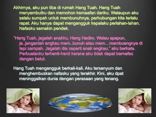 	“Ahh, lega betul hatiku ini setelah menghina Raja semalaman. Ahahaha, pasti beliau malu. Lihatlah mukanya yang merah padam itu,” aku tersenyum sekali lagi. Dang Wangi memasuki bilikku sambil terketawa kecil. Rupa-rupanya, si Raja itu telah melarikan dirinya. Aku berasa bangga dengan diriku. Namun, aku tahu aku tidak begitu gembira walaupun telah mencapai objektifku, kerana Hang Tuah telah pergi untuk selama-lamanya. Aku begitu marah dengan diriku. Mengapakah aku membenarkannya pergi pada masa itu?  Emosi-emosi itu hanya terpendam di dalam diriku.Hujan turun dengan lebatnya, membasahi seluruh dunia. Tiba-tiba, kamar pintuku diketuk kuat. Alangkah terperanjat aku! Hang Tuah masih hidup! Dari air mukanya, aku dapat perasaanya terhadap aku. Mukanya sama seperti cuaca di luar istana ini. 