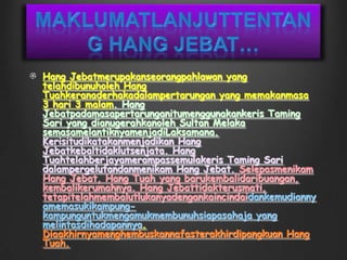 Maklumatlanjuttentang Hang Jebat…Hang Jebatmerupakanseorangpahlawan yang telahdibunuholeh Hang Tuahkeranaderhakadalampertarungan yang memakanmasa 3 hari 3 malam. Hang Jebatpadamasapertarunganitumenggunakankeris Taming Sari yang dianugerahkanoleh Sultan Melaka semasamelantiknyamenjadiLaksamana. Kerisitudikatakanmenjadikan Hang Jebatkebaltidaklutsenjata. Hang Tuahtelahberjayamerampassemulakeris Taming Sari dalampergelutandanmenikam Hang Jebat. Selepasmenikam Hang Jebat, Hang Tuah yang barukembalidaribuangan, kembalikerumahnya. Hang Jebattidakterusmati, tetapitelahmembalutlukanyadengankaincindaidankemudiannyamemasukikampung-kampunguntukmengamukmembunuhsiapasahaja yang melintasdihadapannya. Diaakhirnyamenghembuskannafasterakhirdipangkuan Hang Tuah.