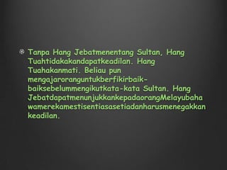 Hang Jebatmerupakanseorangpahlawan. Dia ditakdirkan untuk menjadi seorang askar sejak ia masih muda Hang Tuah, Hang Jebat, Hang Kasturi, Hang Lekiu, dan Hang Lekir adalah teman sejak mereka kanak-kanak . Mereka dihantar oleh orang tua mereka untuk belajar seni bela diri. Ketika mereka sekitar 11 tahun, mereka dipilih untuk menjadi askar Kesultanan Melayu Melaka.