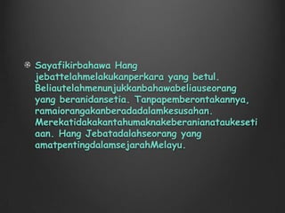 Hang Jebat adalah seorang yang penting dalam mitologi Melayu dan melambangkan satu prinsip abadi. Hang Jebat, menentang seorang pemimpin yang pandangannya mungkin kelihatan tidak adil bagi ramai orang, untuk kebaikan masyarakat.  Beliau telah mengajar orang untuk sentiasa setia kepada orang. Contohnya, Hang Jebat telah menolong Hang Tuah untuk mendapat keadilan. Beliau pun mengajar orang untuk sentiasa menegakkan keadilan dan sentiasa berani. Contohnya, beliau telah menentang Sultan. 
