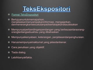 Format TeksEkspositoriBertujuanuntukmemaparkan, menjelaskanmenyampaikaninformasi, mengajarkan, danmenerangkansesuatutanpadisertaiajakanataudesakanMempunyaiperbandinganpandangan yang berbezaantaraorang-orangtentangsebuahisu yang dibahaskanMempunyaikenyataan, keterangan, penjelasandanpenghuraian.Harusmempunyaimaklumat yang jelasdanbenar.Cara penulisan yang objektif.Tiada dialog.Lebihbanyakfakta.TeksEkspositori