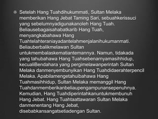 Setelah Hang Tuahdihukummati, Sultan Melaka memberikan Hang Jebat Taming Sari, sebuahkerissuci yang sebelumnyadigunakanoleh Hang Tuah. Beliausebagaisahabatkarib Hang Tuah, menyangkabahawa Hang Tuahtelahteraniayadantelahmenjalanihukumanmati. Beliauberbalikmelawan Sultan untukmembalaskematiantemannya. Namun, tidakada yang tahubahawa Hang Tuahsebenarnyamasihhidup, kecualiBendahara yang pergimelawanperintah Sultan Melaka danmenyembunyikan Hang Tuahdidaerahterpencil Melaka. Apabilamengetahuibahawa Hang Tuahmasihhidup, Sultan Melaka memanggil Hang Tuahdanmemberikanbeliaupengampunansepenuhnya. Kemudian, Hang Tuahdiperintahkanuntukmembunuh Hang Jebat. Hang Tuahtaattawaran Sultan Melaka danmenentang Hang Jebat, disebabkansangatsetiadengan Sultan.