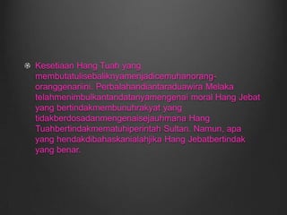 Kesetiaan Hang Tuah yang membutatulisebaliknyamenjadicemuhanorang-oranggenariini. Perbalahandiantaraduawira Melaka telahmenimbulkantandatanyamengenai moral Hang Jebat yang bertindakmembunuhrakyat yang tidakberdosadanmengenaisejauhmana Hang Tuahbertindakmematuhiperintah Sultan. Namun, apa yang hendakdibahaskanialahjika Hang Jebatbertindak yang benar.