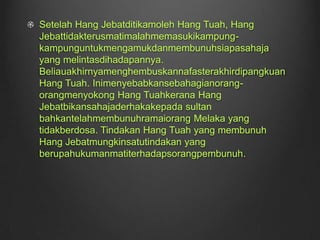 Setelah Hang Jebatditikamoleh Hang Tuah, Hang Jebattidakterusmatimalahmemasukikampung-kampunguntukmengamukdanmembunuhsiapasahaja yang melintasdihadapannya. Beliauakhirnyamenghembuskannafasterakhirdipangkuan Hang Tuah. Inimenyebabkansebahagianorang-orangmenyokong Hang Tuahkerana Hang Jebatbikansahajaderhakakepada sultan bahkantelahmembunuhramaiorang Melaka yang tidakberdosa. Tindakan Hang Tuah yang membunuh Hang Jebatmungkinsatutindakan yang berupahukumanmatiterhadapsorangpembunuh.