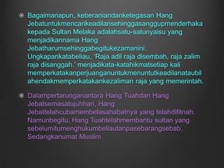 Bagaimanapun, keberaniandanketegasan Hang Jebatuntukmencarikeadilansehinggasanggupmenderhakakepada Sultan Melaka adalahsatu-satunyaisu yang menjadikannama Hang Jebatharumsehinggabegitukezamanini. Ungkapankatabeliau, ‘Raja adil raja disembah, raja zalim raja disanggah.’ menjadikata-katahikmatsetiap kali memperkatakanperjuanganuntukmenuntutkeadilanataubilahendakmemperkatakankezaliman raja yang memerintah.Dalampertarunganantara Hang Tuahdan Hang Jebatsemasatujuhhari, Hang Jebattelahcubamembelasahabatnya yang telahdifitnah. Namunbegitu, Hang Tuahtelahmembantu sultan yang sebelumitumenghukumbeliautanpasebarangsebab. Sedangkanumat Muslim 