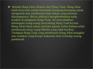 Setelah Hang Jebat ditikam oleh Hang Tuah, Hang Jebat tidak terus mati malah memasuki kampung-kampung untuk mengamuk dan membunuh siapa sahaja yang melintas dihadapannya. Beliau akhirnya menghembuskan nafas terakhir di pangkuan Hang Tuah. Ini menyebabkan sebahagian orang-orang menyokong Hang Tuah kerana Hang Jebat bikan sahaja derhaka kepada sultan bahkan telah membunuh ramai orang Melaka yang tidak berdosa. Tindakan Hang Tuah yang membunuh Hang Jebat mungkin satu tindakan yang berupa hukuman mati terhadap sorang pembunuh. 
